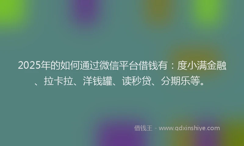 2025年的如何通过微信平台借钱有：度小满金融、拉卡拉、洋钱罐、读秒贷、分期乐等。