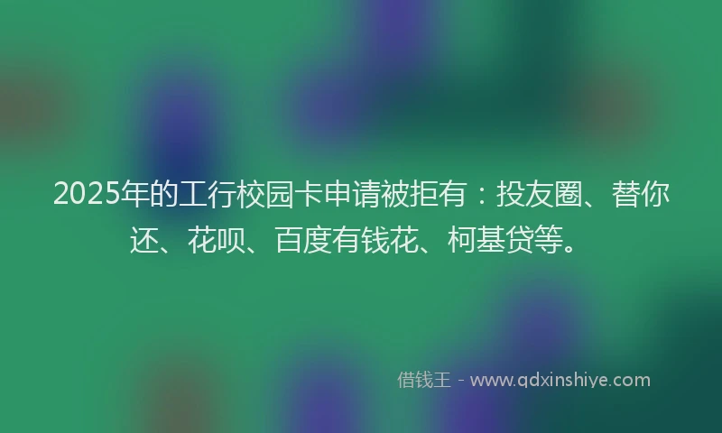 2025年的工行校园卡申请被拒有：投友圈、替你还、花呗、百度有钱花、柯基贷等。