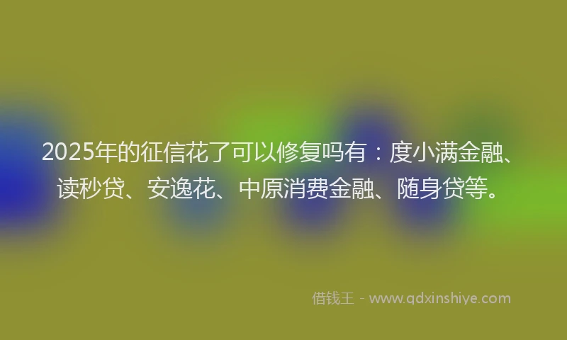 2025年的征信花了可以修复吗有：度小满金融、读秒贷、安逸花、中原消费金融、随身贷等。