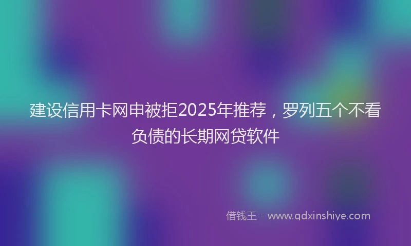 建设信用卡网申被拒2025年推荐，罗列五个不看负债的长期网贷软件