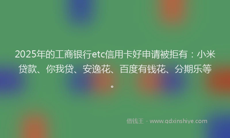 2025年的工商银行etc信用卡好申请被拒有：小米贷款、你我贷、安逸花、百度有钱花、分期乐等。