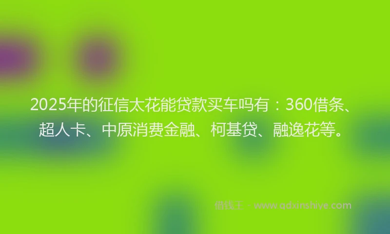 2025年的征信太花能贷款买车吗有：360借条、超人卡、中原消费金融、柯基贷、融逸花等。