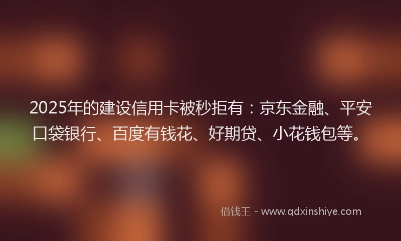 2025年的建设信用卡被秒拒有：京东金融、平安口袋银行、百度有钱花、好期贷、小花钱包等。