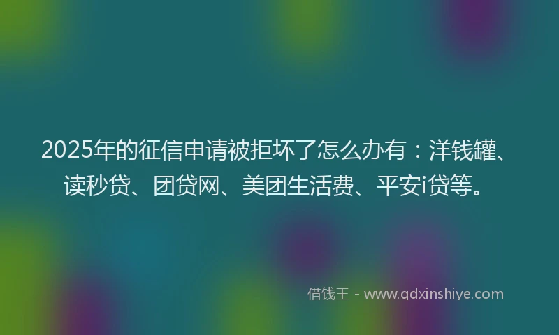 2025年的征信申请被拒坏了怎么办有：洋钱罐、读秒贷、团贷网、美团生活费、平安i贷等。