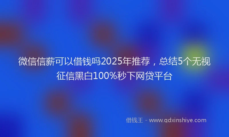 微信信薪可以借钱吗2025年推荐，总结5个无视征信黑白100%秒下网贷平台