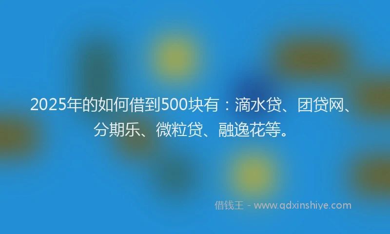 2025年的如何借到500块有：滴水贷、团贷网、分期乐、微粒贷、融逸花等。