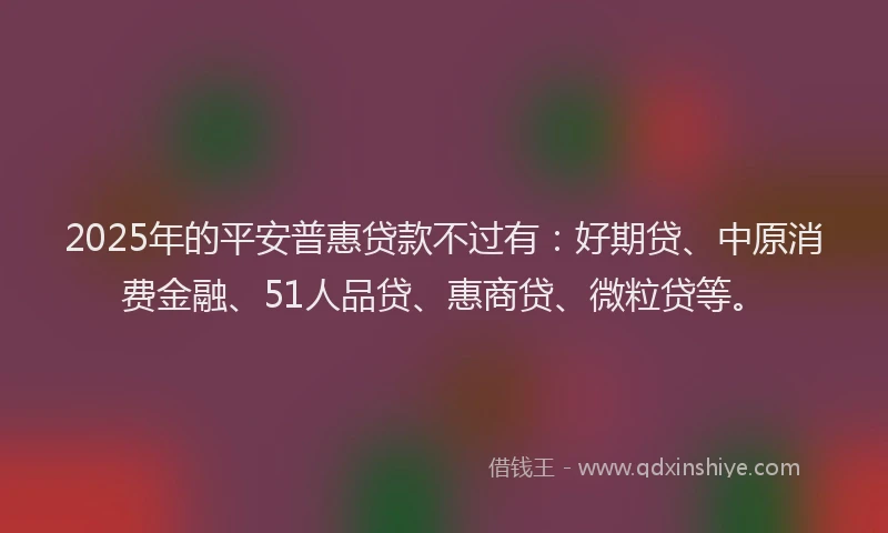 2025年的平安普惠贷款不过有：好期贷、中原消费金融、51人品贷、惠商贷、微粒贷等。