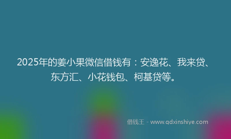 2025年的姜小果微信借钱有：安逸花、我来贷、东方汇、小花钱包、柯基贷等。