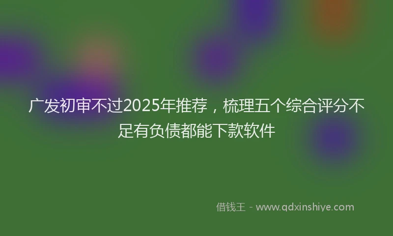 广发初审不过2025年推荐，梳理五个综合评分不足有负债都能下款软件