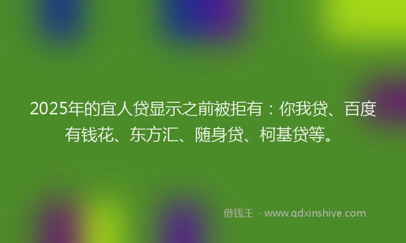 2025年的宜人贷显示之前被拒有：你我贷、百度有钱花、东方汇、随身贷、柯基贷等。