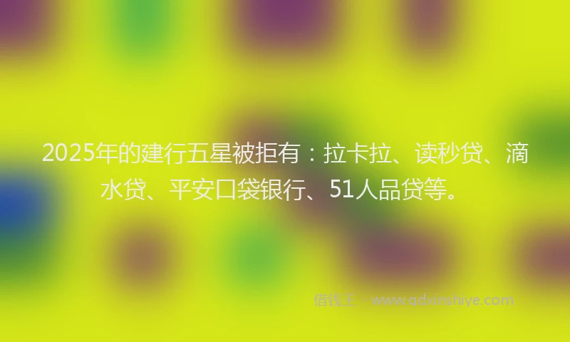 2025年的建行五星被拒有：拉卡拉、读秒贷、滴水贷、平安口袋银行、51人品贷等。