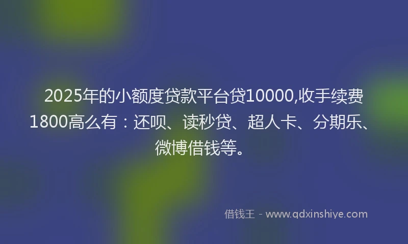 2025年的小额度贷款平台贷10000,收手续费1800高么有：还呗、读秒贷、超人卡、分期乐、微博借钱等。
