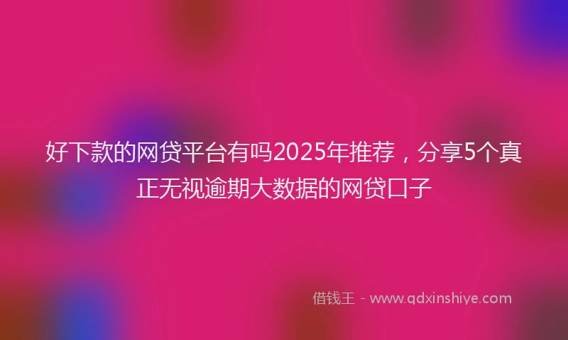 好下款的网贷平台有吗2025年推荐，分享5个真正无视逾期大数据的网贷口子