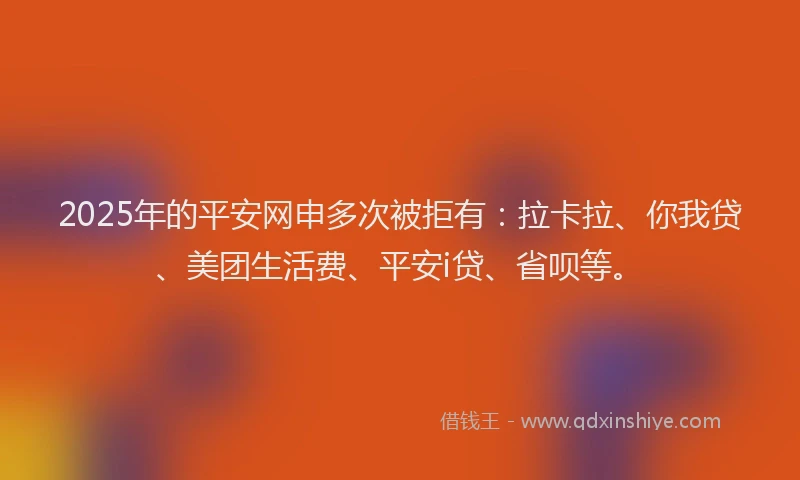 2025年的平安网申多次被拒有：拉卡拉、你我贷、美团生活费、平安i贷、省呗等。