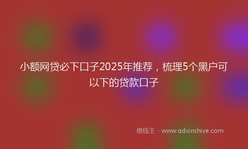 小额网贷必下口子2025年推荐，梳理5个黑户可以下的贷款口子