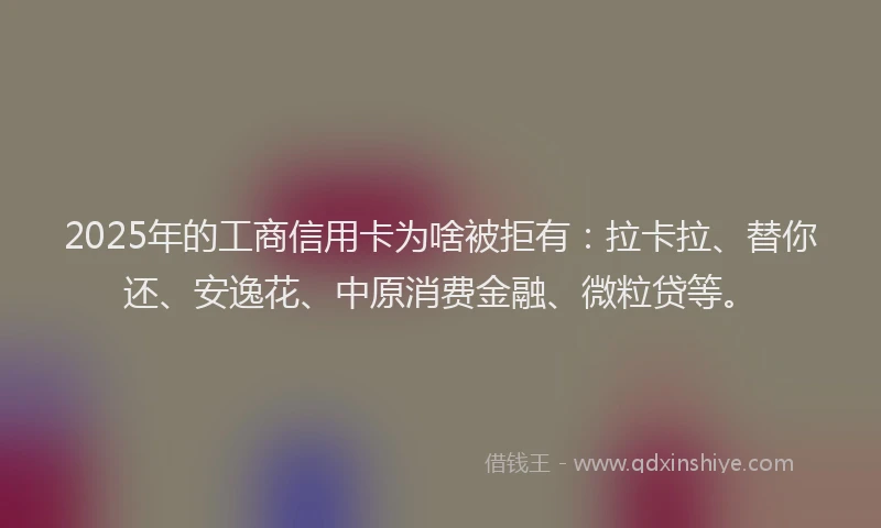 2025年的工商信用卡为啥被拒有：拉卡拉、替你还、安逸花、中原消费金融、微粒贷等。