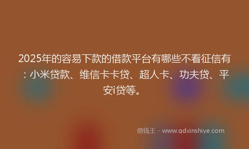 2025年的容易下款的借款平台有哪些不看征信有：小米贷款、维信卡卡贷、超人卡、功夫贷、平安i贷等。