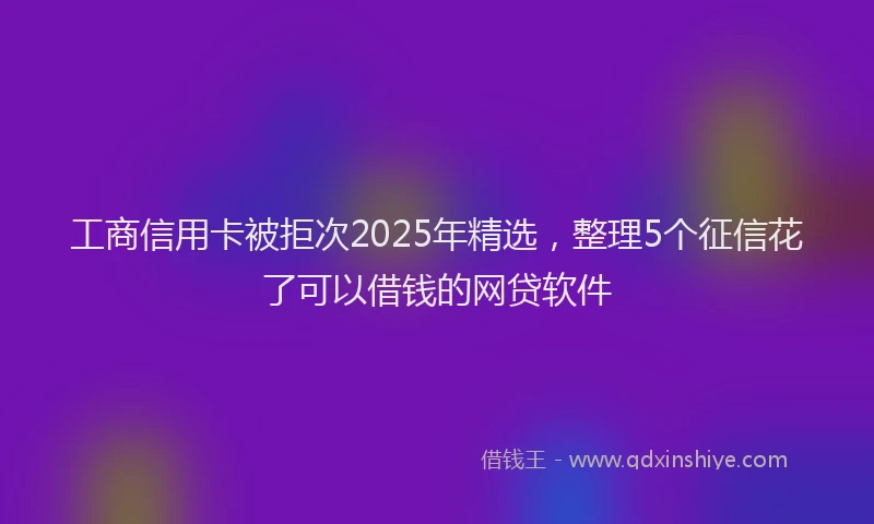 工商信用卡被拒次2025年精选，整理5个征信花了可以借钱的网贷软件