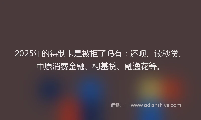 2025年的待制卡是被拒了吗有：还呗、读秒贷、中原消费金融、柯基贷、融逸花等。
