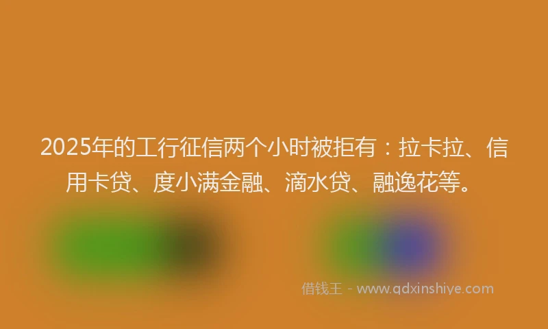 2025年的工行征信两个小时被拒有：拉卡拉、信用卡贷、度小满金融、滴水贷、融逸花等。