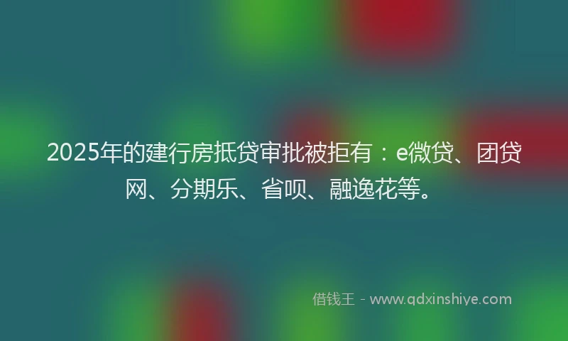 2025年的建行房抵贷审批被拒有：e微贷、团贷网、分期乐、省呗、融逸花等。