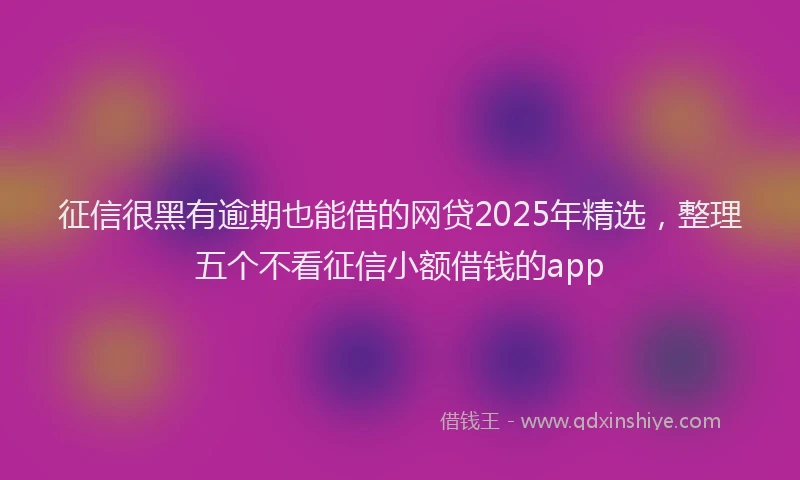 征信很黑有逾期也能借的网贷2025年精选，整理五个不看征信小额借钱的app