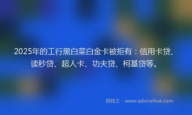 2025年的工行黑白菜白金卡被拒有：信用卡贷、读秒贷、超人卡、功夫贷、柯基贷等。