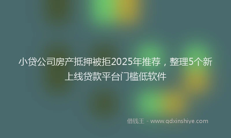 小贷公司房产抵押被拒2025年推荐，整理5个新上线贷款平台门槛低软件