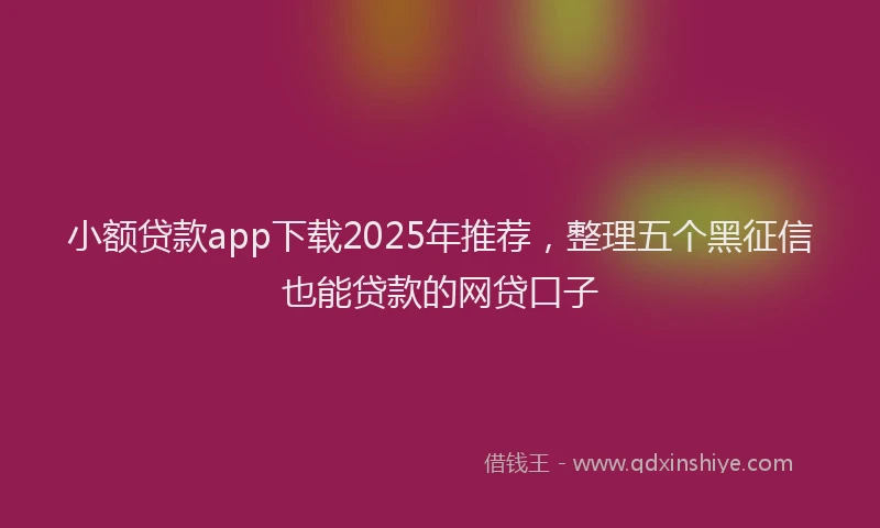 小额贷款app下载2025年推荐，整理五个黑征信也能贷款的网贷口子