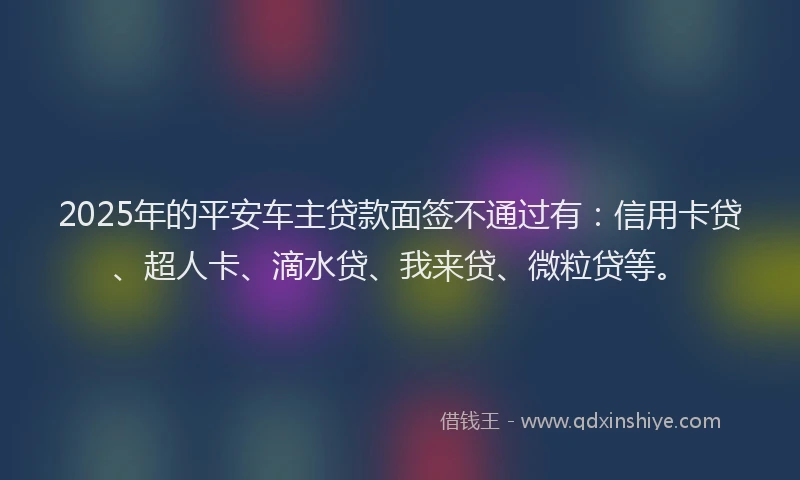 2025年的平安车主贷款面签不通过有：信用卡贷、超人卡、滴水贷、我来贷、微粒贷等。