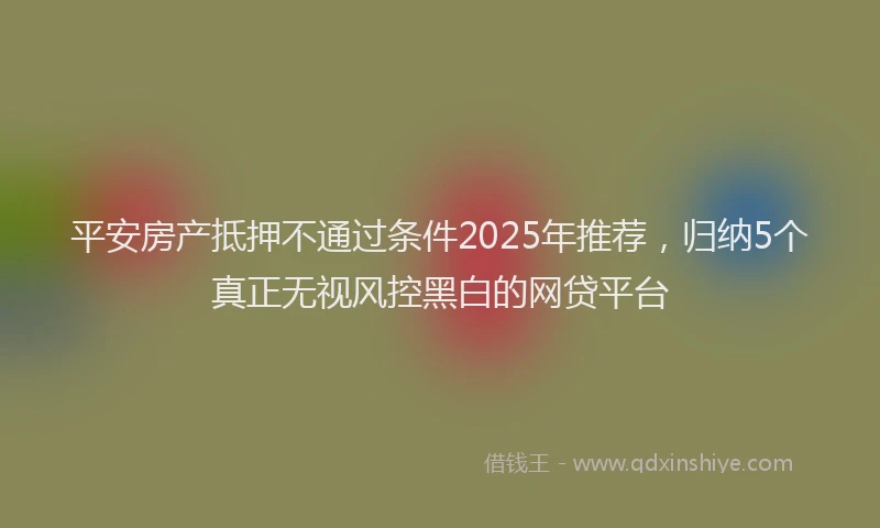 平安房产抵押不通过条件2025年推荐，归纳5个真正无视风控黑白的网贷平台