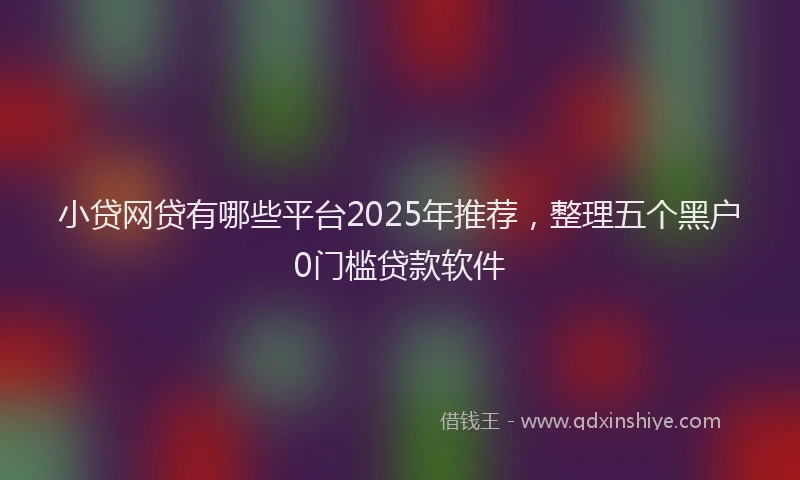 小贷网贷有哪些平台2025年推荐，整理五个黑户0门槛贷款软件