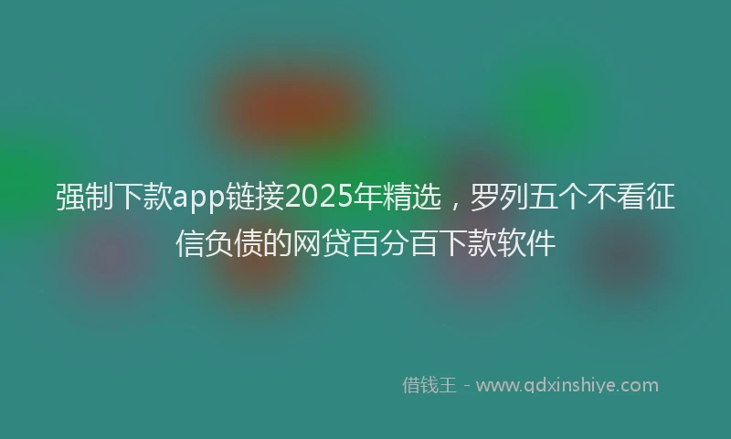强制下款app链接2025年精选，罗列五个不看征信负债的网贷百分百下款软件