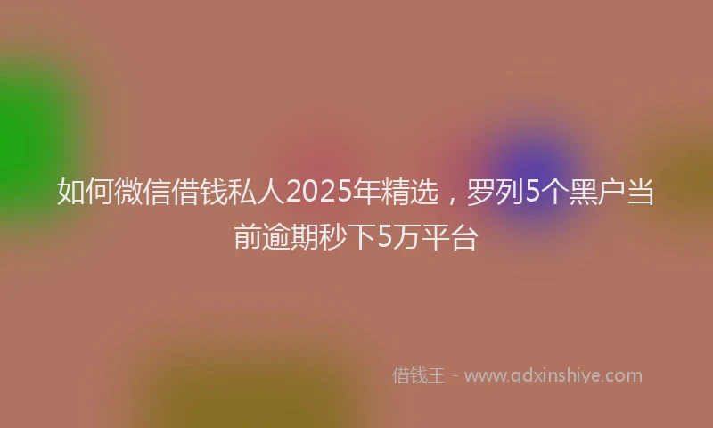 如何微信借钱私人2025年精选，罗列5个黑户当前逾期秒下5万平台