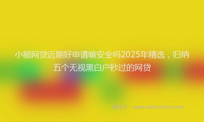 小额网贷近期好申请嘛安全吗2025年精选，归纳五个无视黑白户秒过的网贷