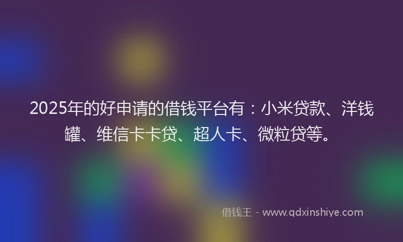 2025年的好申请的借钱平台有：小米贷款、洋钱罐、维信卡卡贷、超人卡、微粒贷等。