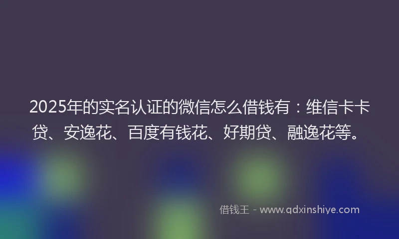 2025年的实名认证的微信怎么借钱有：维信卡卡贷、安逸花、百度有钱花、好期贷、融逸花等。