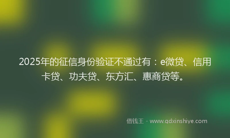 2025年的征信身份验证不通过有：e微贷、信用卡贷、功夫贷、东方汇、惠商贷等。