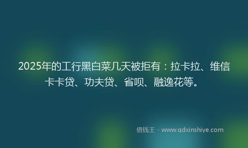 2025年的工行黑白菜几天被拒有：拉卡拉、维信卡卡贷、功夫贷、省呗、融逸花等。