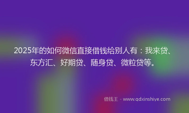 2025年的如何微信直接借钱给别人有：我来贷、东方汇、好期贷、随身贷、微粒贷等。