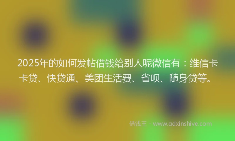 2025年的如何发帖借钱给别人呢微信有：维信卡卡贷、快贷通、美团生活费、省呗、随身贷等。