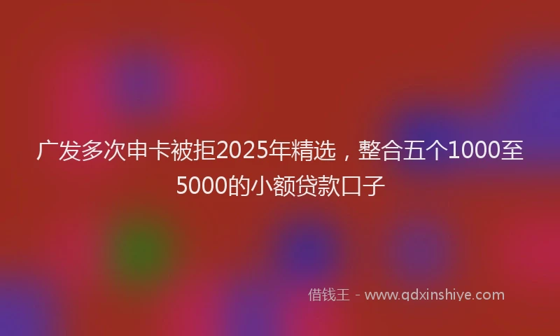 广发多次申卡被拒2025年精选，整合五个1000至5000的小额贷款口子