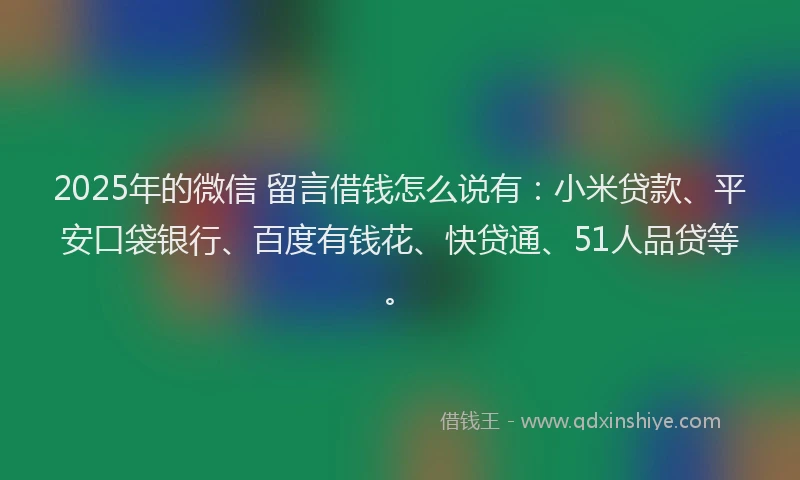 2025年的微信 留言借钱怎么说有：小米贷款、平安口袋银行、百度有钱花、快贷通、51人品贷等。