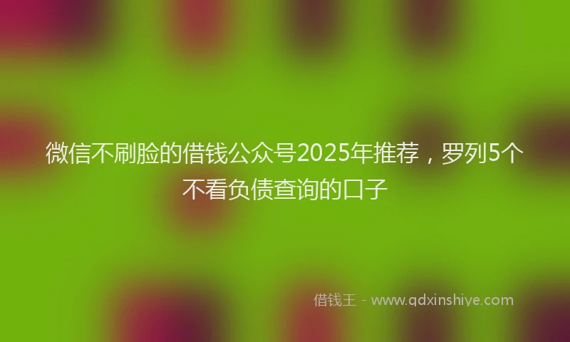 微信不刷脸的借钱公众号2025年推荐，罗列5个不看负债查询的口子