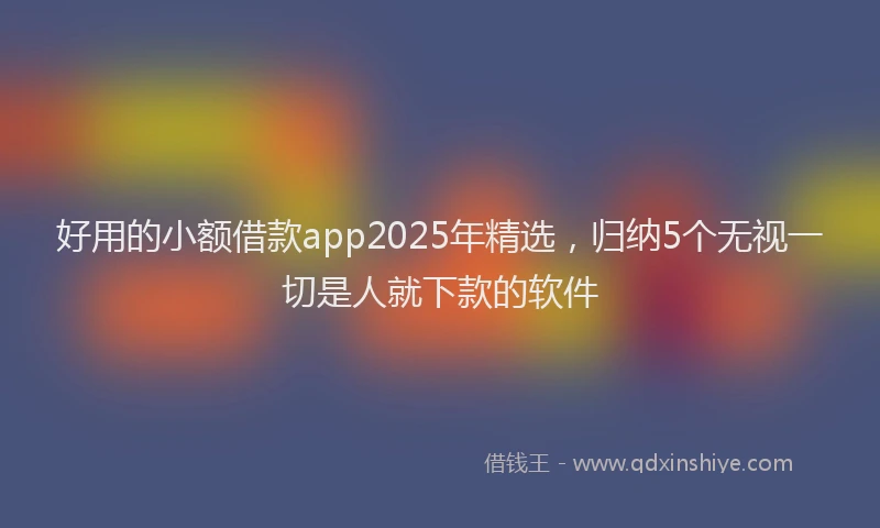 好用的小额借款app2025年精选，归纳5个无视一切是人就下款的软件