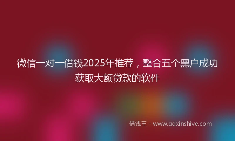 微信一对一借钱2025年推荐，整合五个黑户成功获取大额贷款的软件