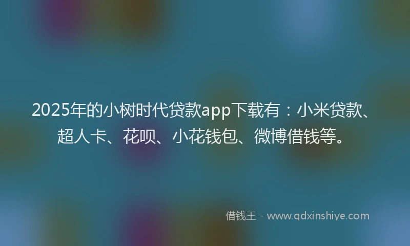 2025年的小树时代贷款app下载有：小米贷款、超人卡、花呗、小花钱包、微博借钱等。