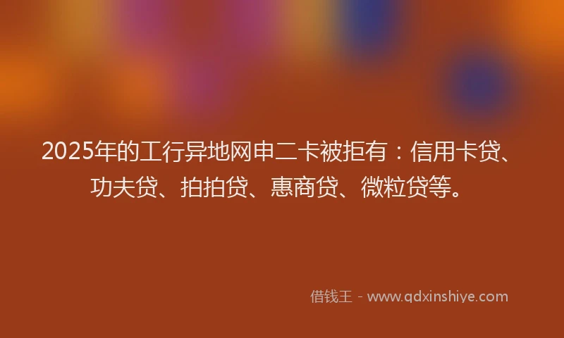2025年的工行异地网申二卡被拒有：信用卡贷、功夫贷、拍拍贷、惠商贷、微粒贷等。
