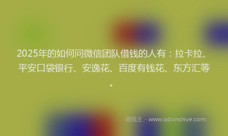 2025年的如何问微信团队借钱的人有：拉卡拉、平安口袋银行、安逸花、百度有钱花、东方汇等。