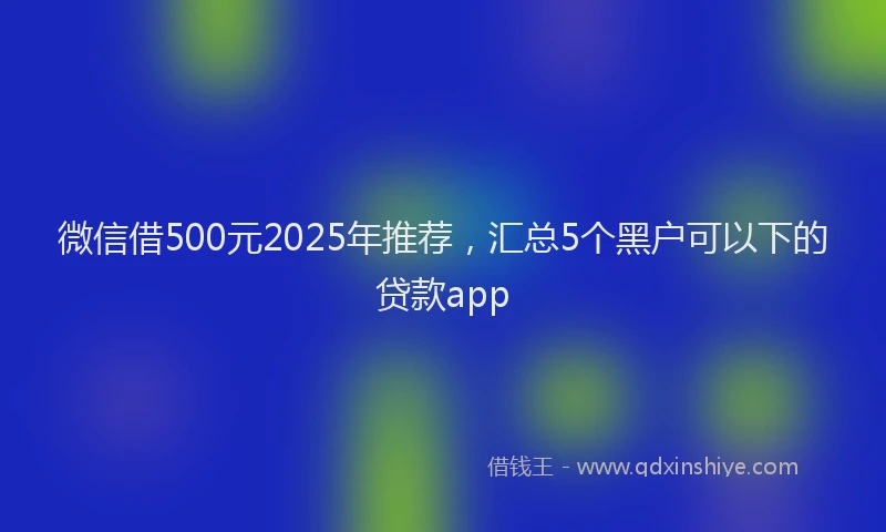 微信借500元2025年推荐，汇总5个黑户可以下的贷款app